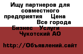 Ищу партнеров для совместного предприятия. › Цена ­ 1 000 000 000 - Все города Бизнес » Услуги   . Чукотский АО